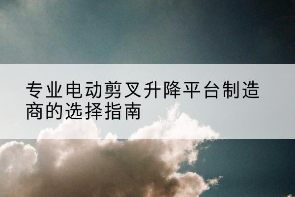 平遥电动剪叉升降平台厂家-专业电动剪叉升降平台制造商的选择指南