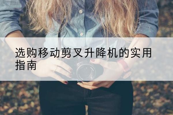 平遥移动剪叉升降机怎么选-选购移动剪叉升降机的实用指南