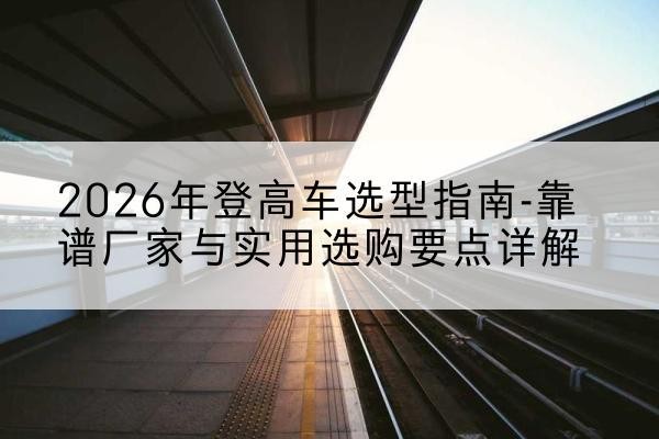 平遥登高车厂家推荐-2026年登高车选型指南-靠谱厂家与实用选购要点详解