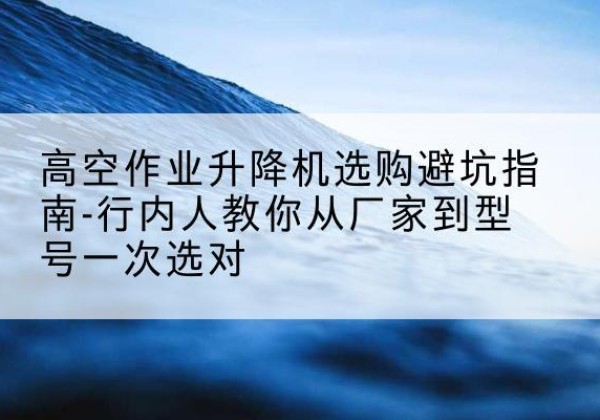 平遥升降平台厂家-高空作业升降机选购避坑指南-行内人教你从厂家到型号一次选对
