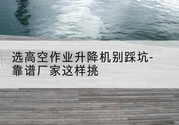 平遥剪叉式升降机厂家-选高空作业升降机别踩坑-靠谱厂家这样挑
