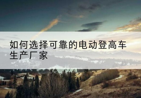 平遥电动登高车厂家-如何选择可靠的电动登高车生产厂家