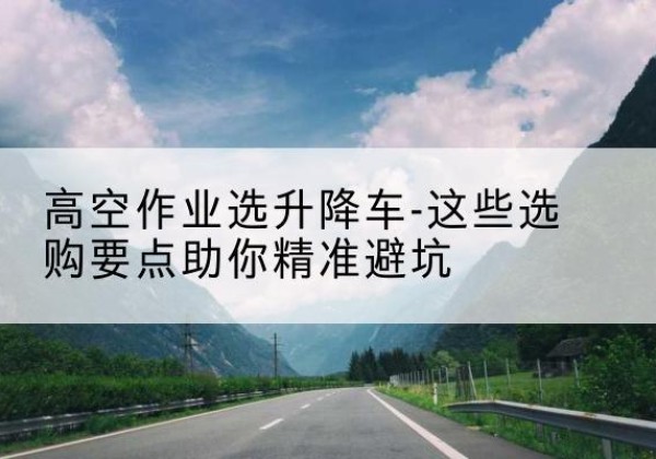 平遥升降车厂家-高空作业选升降车-这些选购要点助你*避坑