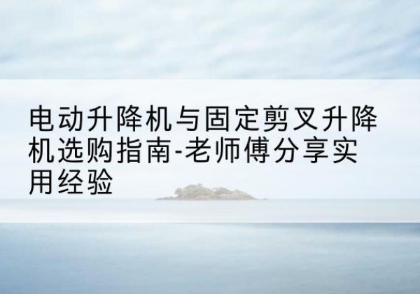 平遥电动升降机怎么选-电动升降机与固定剪叉升降机选购指南-老师傅分享实用经验