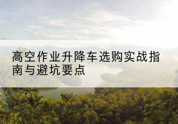 平遥升降车怎么选-高空作业升降车选购实战指南与避坑要点