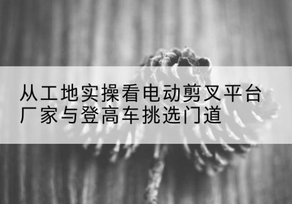 平遥电动剪叉升降平台厂家-从工地实操看电动剪叉平台厂家与登高车挑选门道