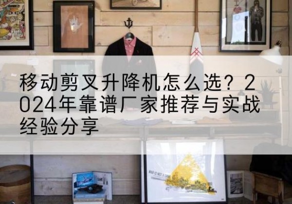 平遥升降平台厂家推荐-移动剪叉升降机怎么选？2024年靠谱厂家推荐与实战经验分享
