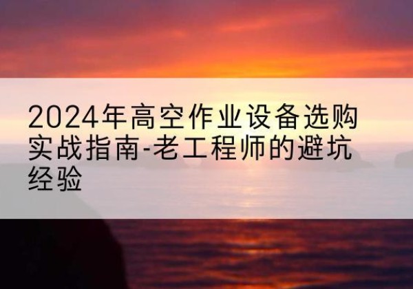 平遥高空作业升降机厂家推荐-2024年高空作业设备选购实战指南-老工程师的避坑经验
