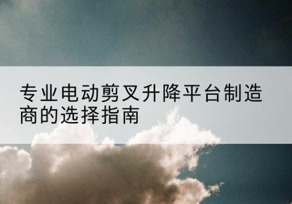 平遥电动剪叉升降平台厂家-专业电动剪叉升降平台制造商的选择指南